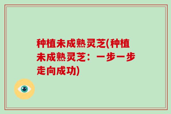 种植未成熟灵芝(种植未成熟灵芝：一步一步走向成功)