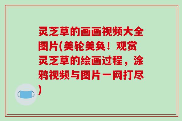 灵芝草的画画视频大全图片(美轮美奂！观赏灵芝草的绘画过程，涂鸦视频与图片一网打尽)