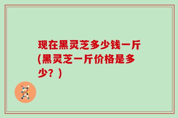 现在黑灵芝多少钱一斤(黑灵芝一斤价格是多少？)