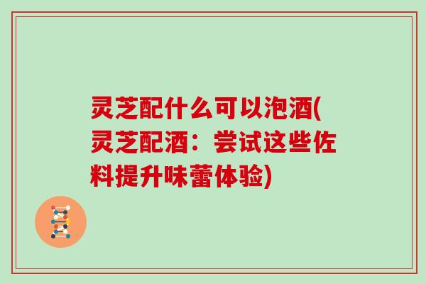 灵芝配什么可以泡酒(灵芝配酒:尝试这些佐料提升味蕾体验)