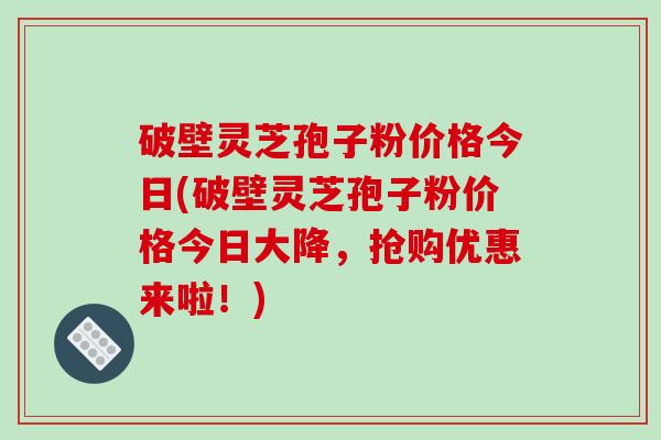 破壁灵芝孢子粉价格今日(破壁灵芝孢子粉价格今日大降,抢购优惠来啦!)