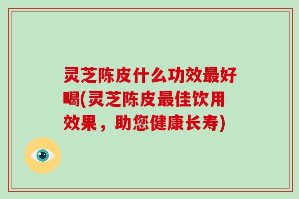 灵芝陈皮什么功效最好喝(灵芝陈皮最佳饮用效果,助您健康长寿)