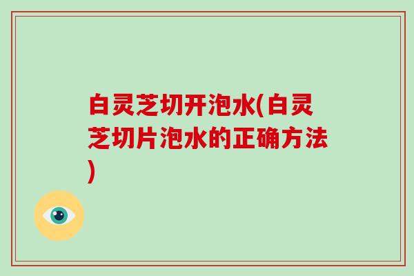 白灵芝切开泡水(白灵芝切片泡水的正确方法)