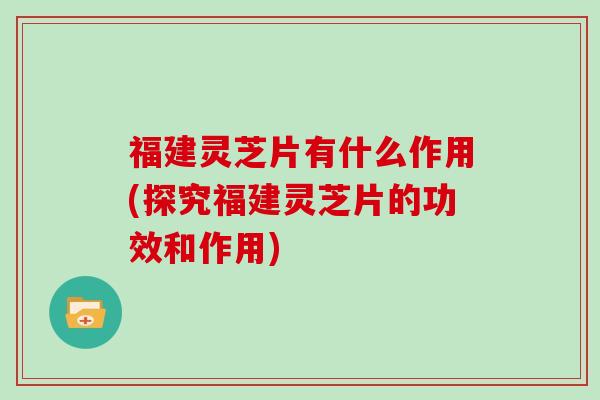 福建灵芝片有什么作用(探究福建灵芝片的功效和作用)