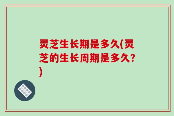 灵芝生长期是多久(灵芝的生长周期是多久?)