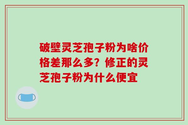 破壁灵芝孢子粉为啥价格差那么多?修正的灵芝孢子粉为什么便宜