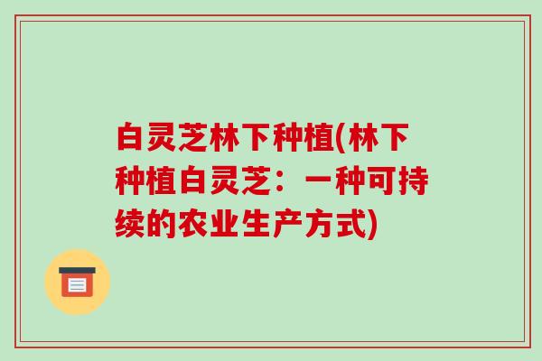 白灵芝林下种植(林下种植白灵芝:一种可持续的农业生产方式)