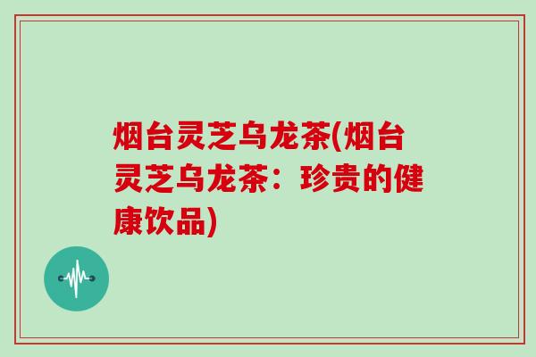 烟台灵芝乌龙茶(烟台灵芝乌龙茶:珍贵的健康饮品)