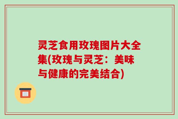 灵芝食用玫瑰图片大全集(玫瑰与灵芝:美味与健康的完美结合)