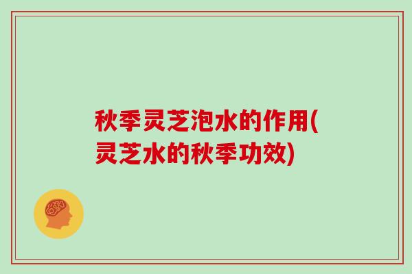 秋季灵芝泡水的作用(灵芝水的秋季功效)