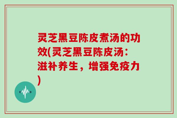 灵芝黑豆陈皮煮汤的功效(灵芝黑豆陈皮汤:滋补养生,增强免疫力)