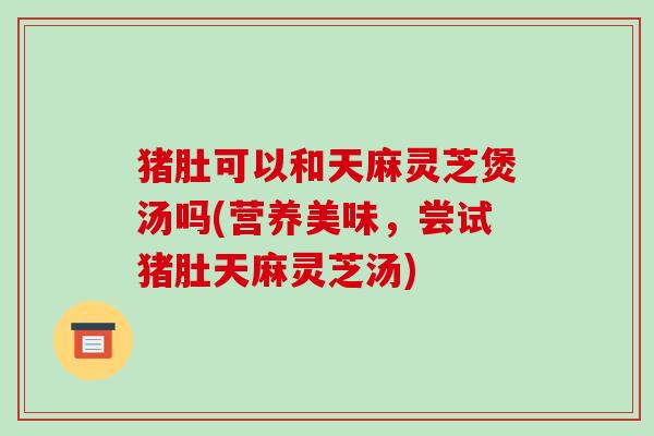 猪肚可以和天麻灵芝煲汤吗(营养美味,尝试猪肚天麻灵芝汤)