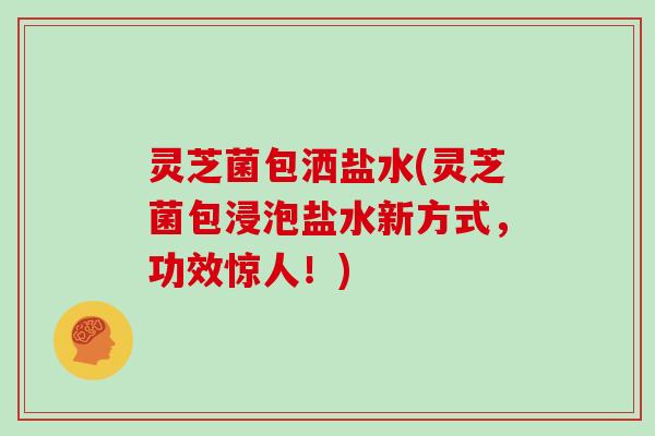 灵芝菌包洒盐水(灵芝菌包浸泡盐水新方式,功效惊人!)