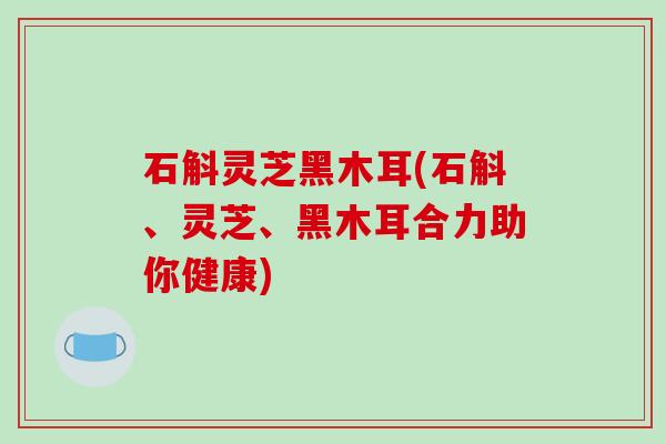 石斛灵芝黑木耳(石斛、灵芝、黑木耳合力助你健康)