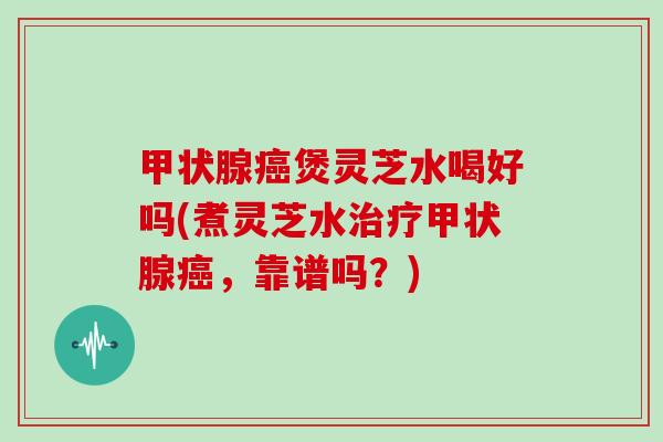 甲状腺癌煲灵芝水喝好吗(煮灵芝水治疗甲状腺癌,靠谱吗?)