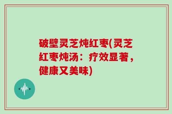破壁灵芝炖红枣(灵芝红枣炖汤:疗效显著,健康又美味)