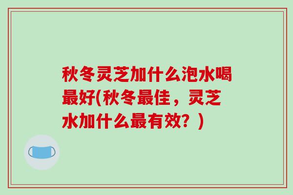 秋冬灵芝加什么泡水喝最好(秋冬最佳，灵芝水加什么最有效？)