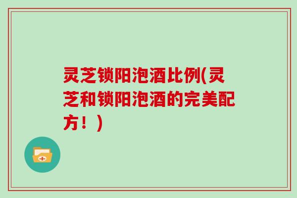 灵芝锁阳泡酒比例(灵芝和锁阳泡酒的完美配方!)