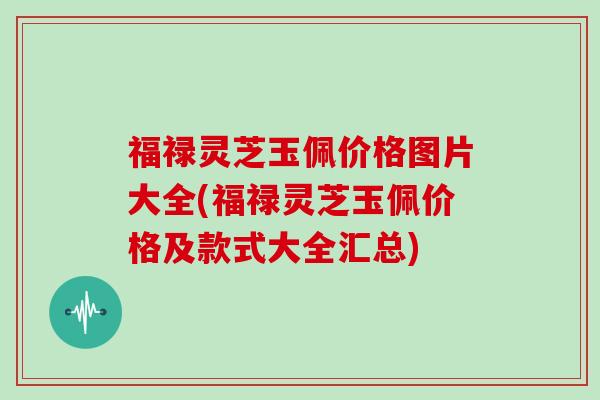 福禄灵芝玉佩价格图片大全(福禄灵芝玉佩价格及款式大全汇总)