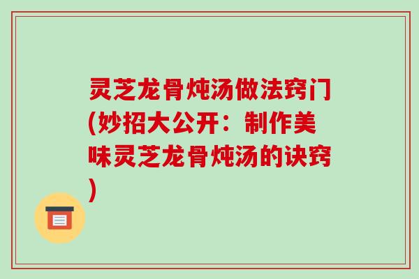 灵芝龙骨炖汤做法窍门(妙招大公开:制作美味灵芝龙骨炖汤的诀窍)