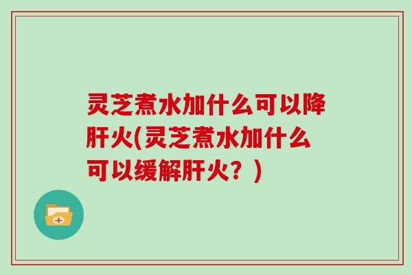 灵芝煮水加什么可以降肝火(灵芝煮水加什么可以缓解肝火？)