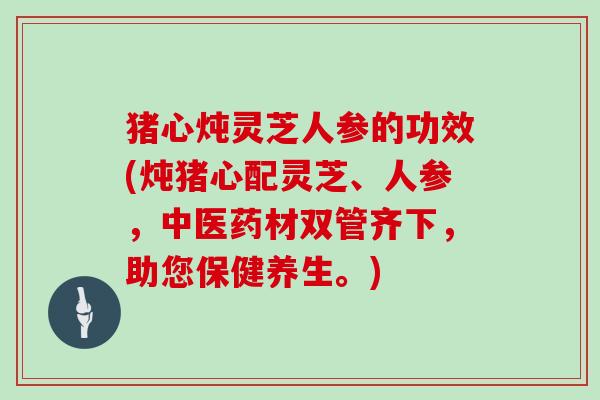 猪心炖灵芝人参的功效(炖猪心配灵芝、人参,中医药材双管齐下,助您保健养生。)