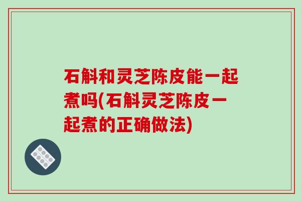 石斛和灵芝陈皮能一起煮吗(石斛灵芝陈皮一起煮的正确做法)