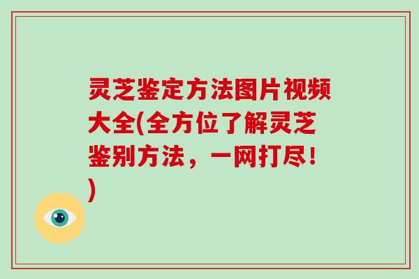灵芝鉴定方法图片视频大全(全方位了解灵芝鉴别方法,一网打尽!)
