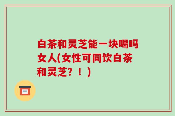 白茶和灵芝能一块喝吗女人(女性可同饮白茶和灵芝?!)