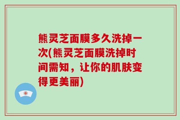 熊灵芝面膜多久洗掉一次(熊灵芝面膜洗掉时间需知,让你的肌肤变得更美丽)