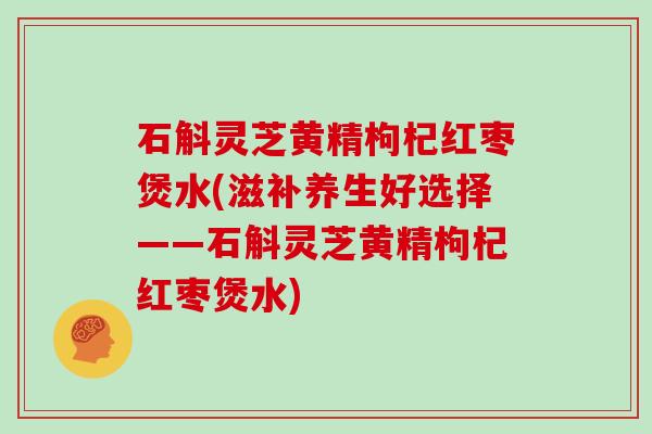 石斛灵芝黄精枸杞红枣煲水(滋补养生好选择——石斛灵芝黄精枸杞红枣煲水)