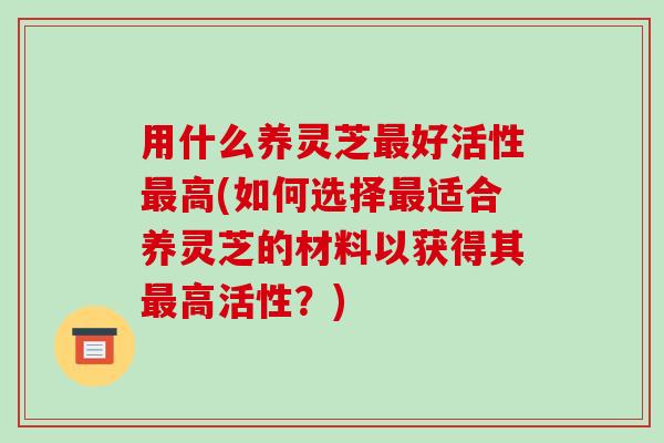 用什么养灵芝最好活性最高(如何选择最适合养灵芝的材料以获得其最高活性?)