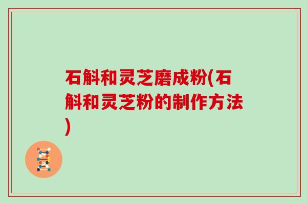 石斛和灵芝磨成粉(石斛和灵芝粉的制作方法)