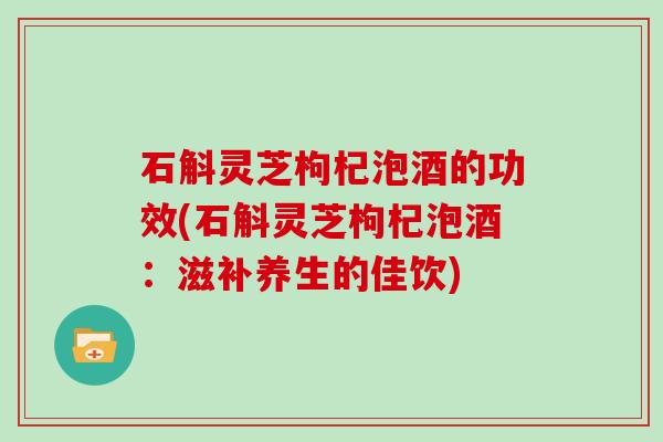 石斛灵芝枸杞泡酒的功效(石斛灵芝枸杞泡酒:滋补养生的佳饮)