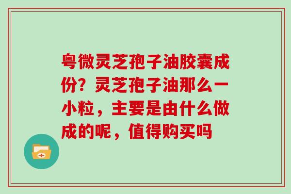 粤微灵芝孢子油胶囊成份？灵芝孢子油那么一小粒，主要是由什么做成的呢，值得购买吗