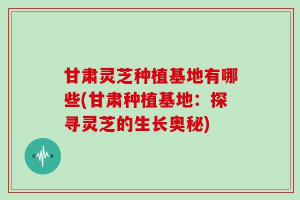 甘肃灵芝种植基地有哪些(甘肃种植基地：探寻灵芝的生长奥秘)