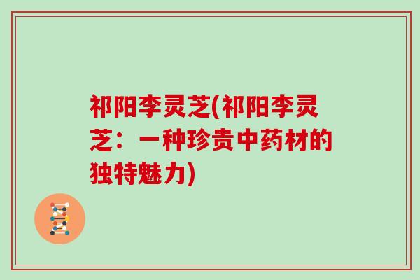 祁阳李灵芝(祁阳李灵芝：一种珍贵中药材的独特魅力)