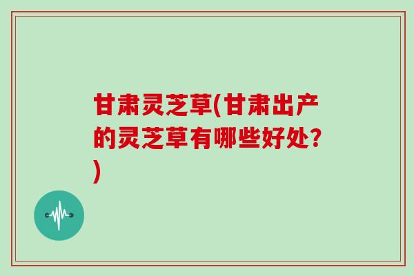 甘肃灵芝草(甘肃出产的灵芝草有哪些好处？)