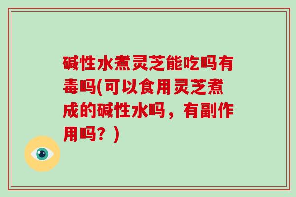 碱性水煮灵芝能吃吗有毒吗(可以食用灵芝煮成的碱性水吗，有副作用吗？)