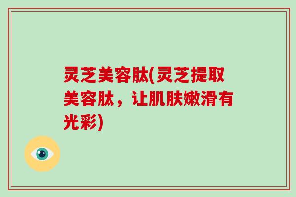 灵芝美容肽(灵芝提取美容肽,让肌肤嫩滑有光彩)