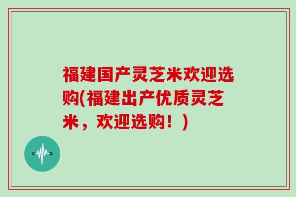 福建国产灵芝米欢迎选购(福建出产优质灵芝米，欢迎选购！)