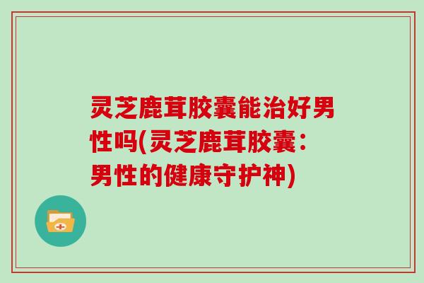 灵芝鹿茸胶囊能治好男性吗(灵芝鹿茸胶囊:男性的健康守护神)
