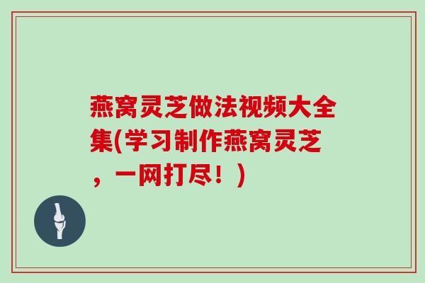 燕窝灵芝做法视频大全集(学习制作燕窝灵芝,一网打尽!)