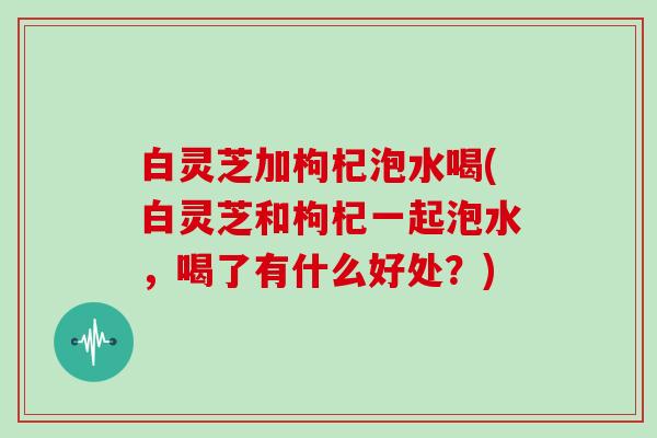 白灵芝加枸杞泡水喝(白灵芝和枸杞一起泡水，喝了有什么好处？)