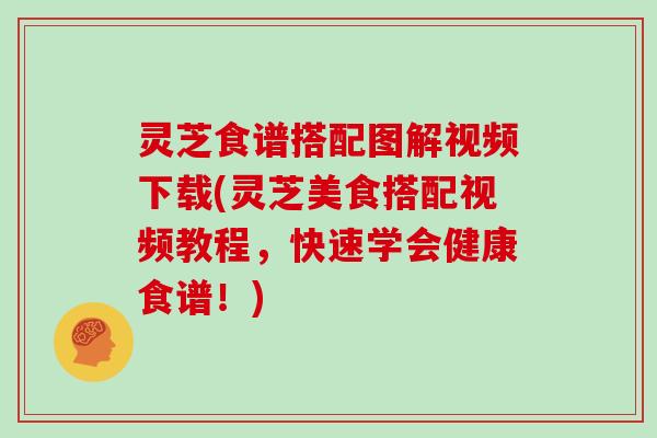 灵芝食谱搭配图解视频下载(灵芝美食搭配视频教程,快速学会健康食谱!)