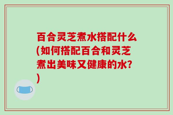 百合灵芝煮水搭配什么(如何搭配百合和灵芝煮出美味又健康的水？)