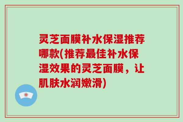 灵芝面膜补水保湿推荐哪款(推荐最佳补水保湿效果的灵芝面膜,让肌肤水润嫩滑)