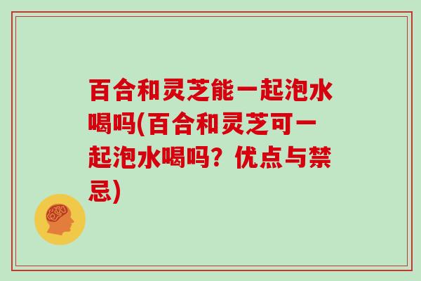 百合和灵芝能一起泡水喝吗(百合和灵芝可一起泡水喝吗？优点与禁忌)