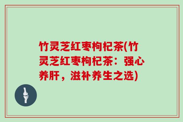 竹灵芝红枣枸杞茶(竹灵芝红枣枸杞茶：强心养肝，滋补养生之选)