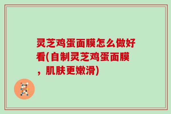 灵芝鸡蛋面膜怎么做好看(自制灵芝鸡蛋面膜，肌肤更嫩滑)